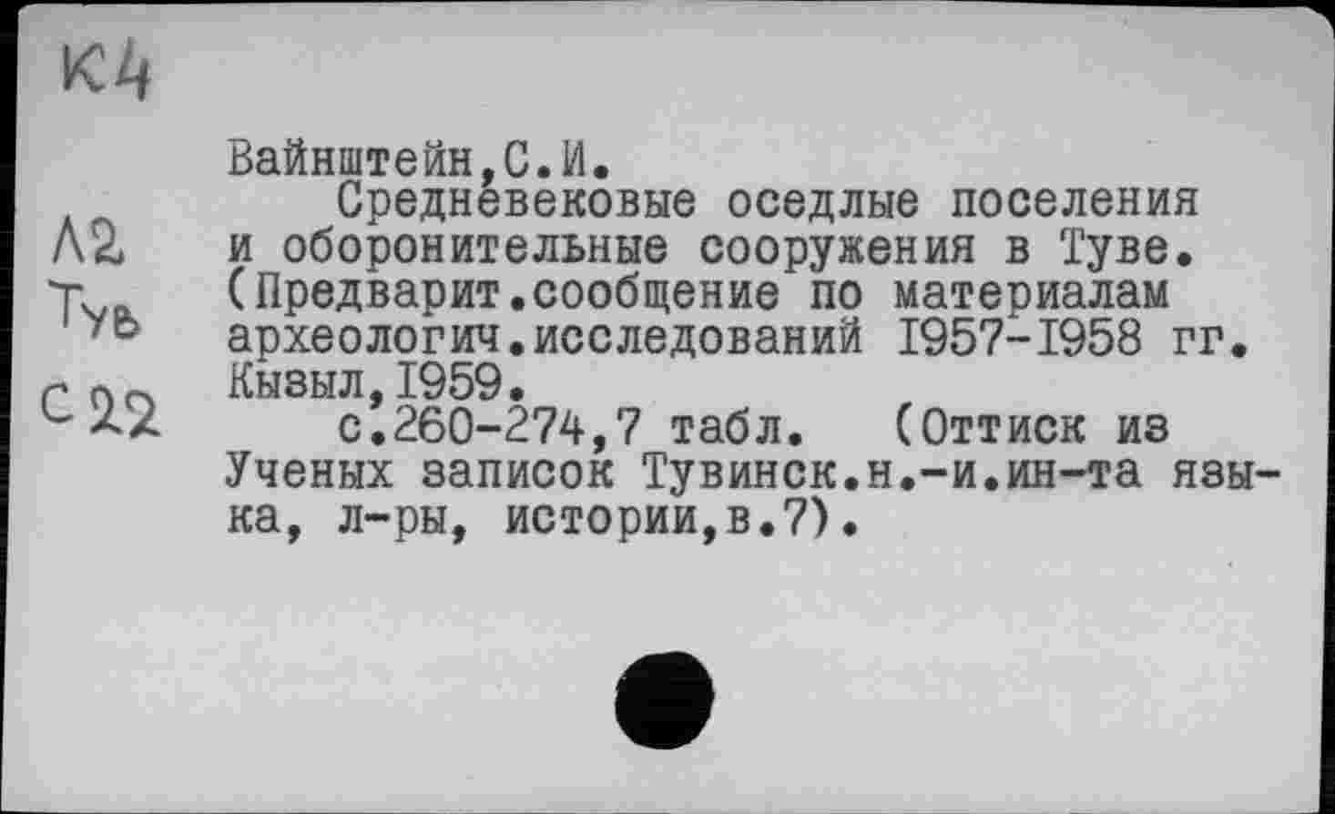 ﻿
Л2.
С2.2
Вайнштейн,С.И.
Средневековые оседлые поселения и оборонительные сооружения в Туве. (Предварит.сообщение по матеоиалам археологич.исследований 1957-1958 гг. Кызыл,1959.
с.260-274,7 табл. (Оттиск из Ученых записок Тувинск.н.-и.ин-та языка, л-ры, истории,в.7).